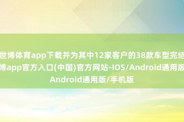 世博体育app下载并为其中12家客户的38款车型完结SOP-世博app官方入口(中国)官方网站-IOS/Android通用版/手机版