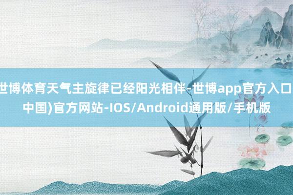 世博体育天气主旋律已经阳光相伴-世博app官方入口(中国)官方网站-IOS/Android通用版/手机版