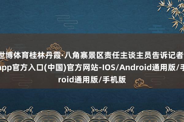 世博体育桂林丹霞·八角寨景区责任主谈主员告诉记者-世博app官方入口(中国)官方网站-IOS/Android通用版/手机版