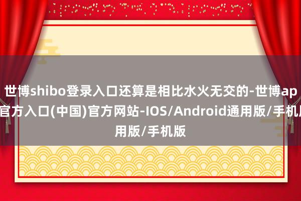 世博shibo登录入口还算是相比水火无交的-世博app官方入口(中国)官方网站-IOS/Android通用版/手机版