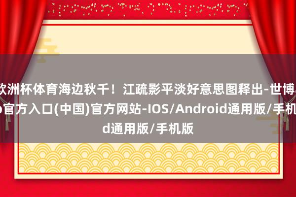 欧洲杯体育海边秋千！江疏影平淡好意思图释出-世博app官方入口(中国)官方网站-IOS/Android通用版/手机版