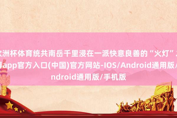 欧洲杯体育统共南岳千里浸在一派快意良善的“火灯”之中-世博app官方入口(中国)官方网站-IOS/Android通用版/手机版