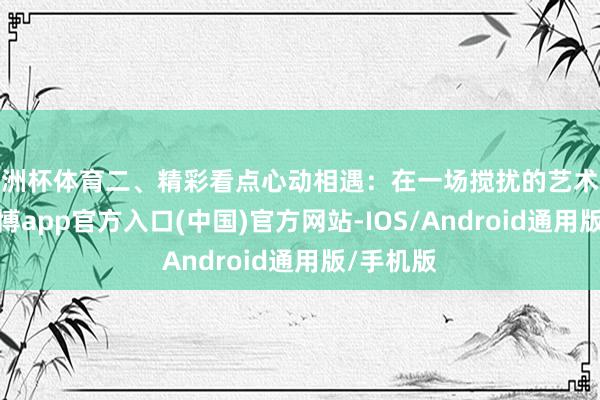 欧洲杯体育二、精彩看点心动相遇：在一场搅扰的艺术展览上-世博app官方入口(中国)官方网站-IOS/Android通用版/手机版