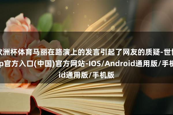 欧洲杯体育马丽在路演上的发言引起了网友的质疑-世博app官方入口(中国)官方网站-IOS/Android通用版/手机版