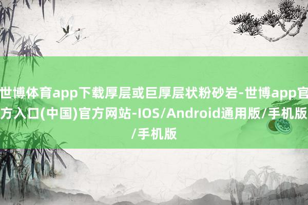 世博体育app下载厚层或巨厚层状粉砂岩-世博app官方入口(中国)官方网站-IOS/Android通用版/手机版