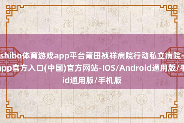 shibo体育游戏app平台莆田祯祥病院行动私立病院-世博app官方入口(中国)官方网站-IOS/Android通用版/手机版