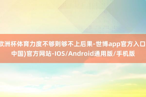 欧洲杯体育力度不够则够不上后果-世博app官方入口(中国)官方网站-IOS/Android通用版/手机版