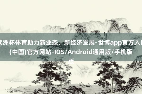 欧洲杯体育助力新业态、新经济发展-世博app官方入口(中国)官方网站-IOS/Android通用版/手机版