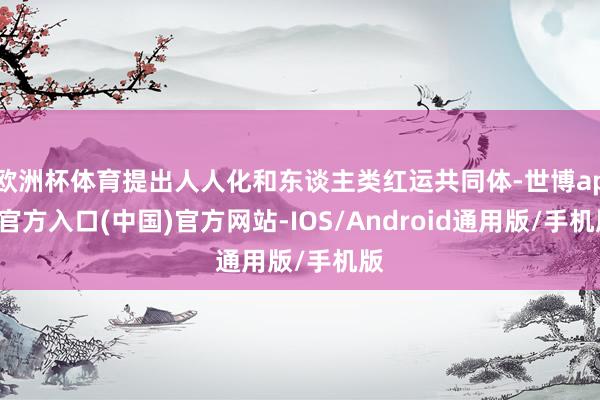 欧洲杯体育提出人人化和东谈主类红运共同体-世博app官方入口(中国)官方网站-IOS/Android通用版/手机版