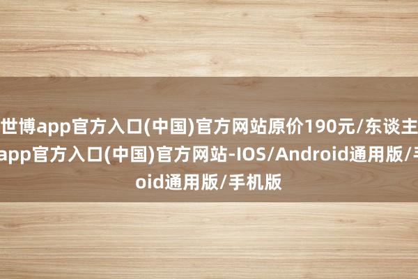 世博app官方入口(中国)官方网站原价190元/东谈主-世博app官方入口(中国)官方网站-IOS/Android通用版/手机版