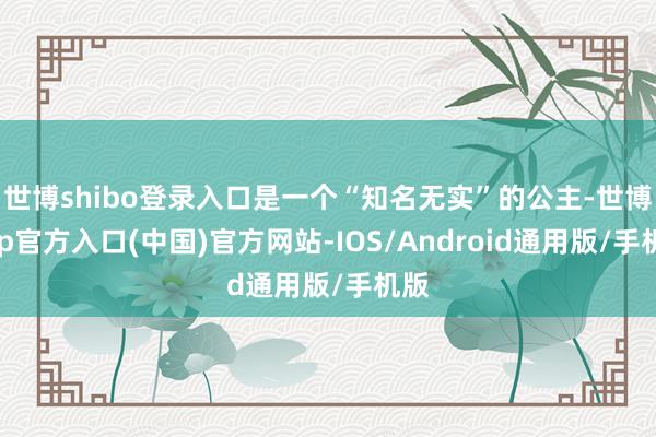 世博shibo登录入口是一个“知名无实”的公主-世博app官方入口(中国)官方网站-IOS/Android通用版/手机版