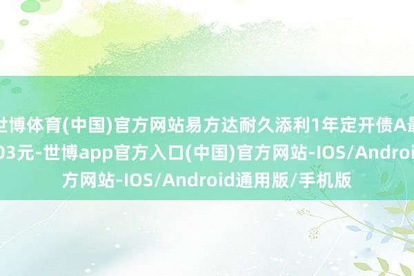 世博体育(中国)官方网站易方达耐久添利1年定开债A最新单元净值为1.03元-世博app官方入口(中国)官方网站-IOS/Android通用版/手机版