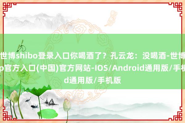世博shibo登录入口你喝酒了？孔云龙：没喝酒-世博app官方入口(中国)官方网站-IOS/Android通用版/手机版