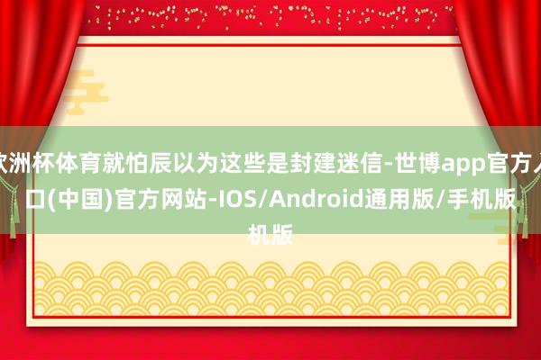 欧洲杯体育就怕辰以为这些是封建迷信-世博app官方入口(中国)官方网站-IOS/Android通用版/手机版