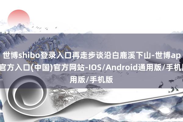 世博shibo登录入口再走步谈沿白鹿溪下山-世博app官方入口(中国)官方网站-IOS/Android通用版/手机版