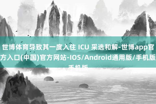 世博体育导致其一度入住 ICU 采选和解-世博app官方入口(中国)官方网站-IOS/Android通用版/手机版
