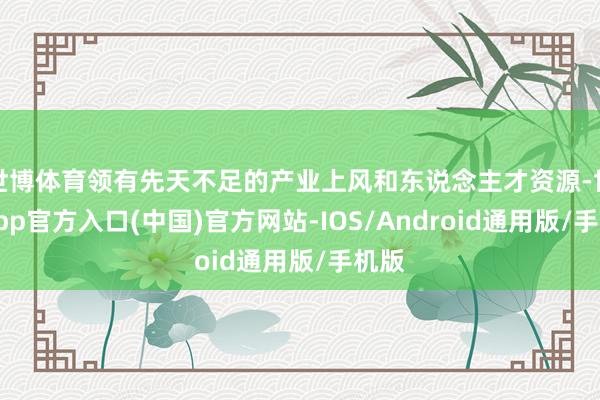世博体育领有先天不足的产业上风和东说念主才资源-世博app官方入口(中国)官方网站-IOS/Android通用版/手机版