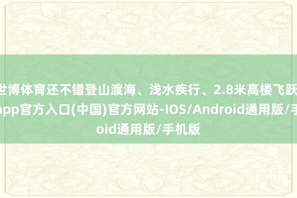 世博体育还不错登山渡海、浅水疾行、2.8米高楼飞跃-世博app官方入口(中国)官方网站-IOS/Android通用版/手机版