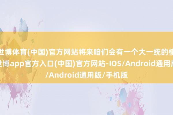 世博体育(中国)官方网站将来咱们会有一个大一统的模子架构-世博app官方入口(中国)官方网站-IOS/Android通用版/手机版