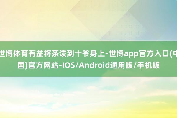 世博体育有益将茶泼到十爷身上-世博app官方入口(中国)官方网站-IOS/Android通用版/手机版