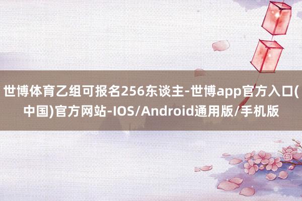 世博体育乙组可报名256东谈主-世博app官方入口(中国)官方网站-IOS/Android通用版/手机版