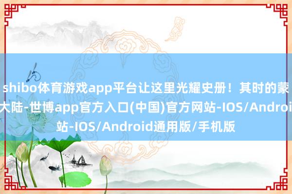 shibo体育游戏app平台让这里光耀史册！其时的蒙古铁骑横扫欧亚大陆-世博app官方入口(中国)官方网站-IOS/Android通用版/手机版