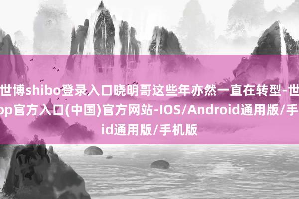 世博shibo登录入口晓明哥这些年亦然一直在转型-世博app官方入口(中国)官方网站-IOS/Android通用版/手机版