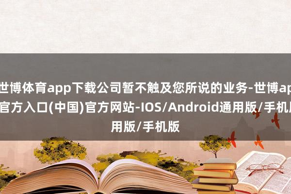 世博体育app下载公司暂不触及您所说的业务-世博app官方入口(中国)官方网站-IOS/Android通用版/手机版