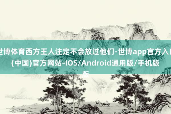 世博体育西方王人注定不会放过他们-世博app官方入口(中国)官方网站-IOS/Android通用版/手机版