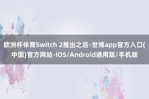 欧洲杯体育Switch 2推出之后-世博app官方入口(中国)官方网站-IOS/Android通用版/手机版