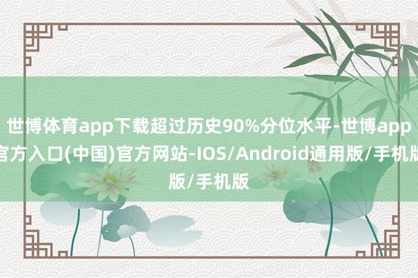 世博体育app下载超过历史90%分位水平-世博app官方入口(中国)官方网站-IOS/Android通用版/手机版