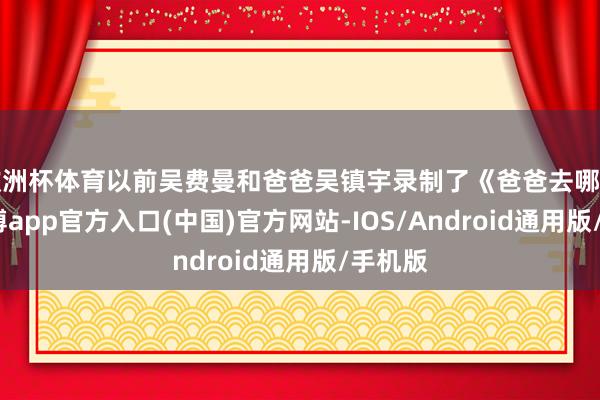 欧洲杯体育以前吴费曼和爸爸吴镇宇录制了《爸爸去哪儿》-世博app官方入口(中国)官方网站-IOS/Android通用版/手机版