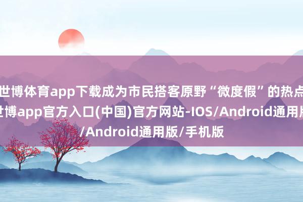 世博体育app下载成为市民搭客原野“微度假”的热点筹算地-世博app官方入口(中国)官方网站-IOS/Android通用版/手机版