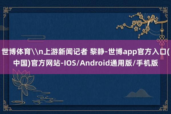 世博体育\n上游新闻记者 黎静-世博app官方入口(中国)官方网站-IOS/Android通用版/手机版