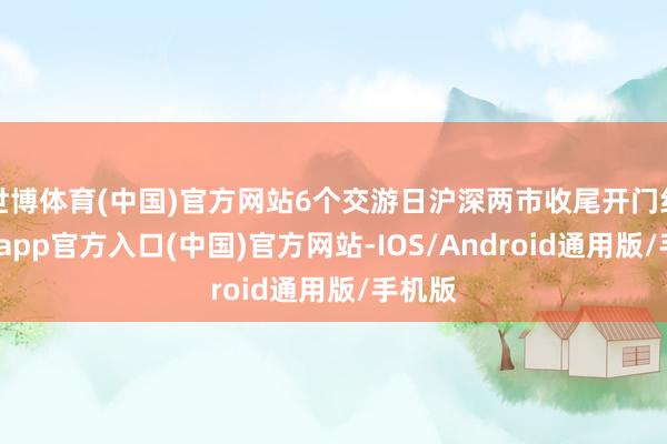 世博体育(中国)官方网站6个交游日沪深两市收尾开门红-世博app官方入口(中国)官方网站-IOS/Android通用版/手机版
