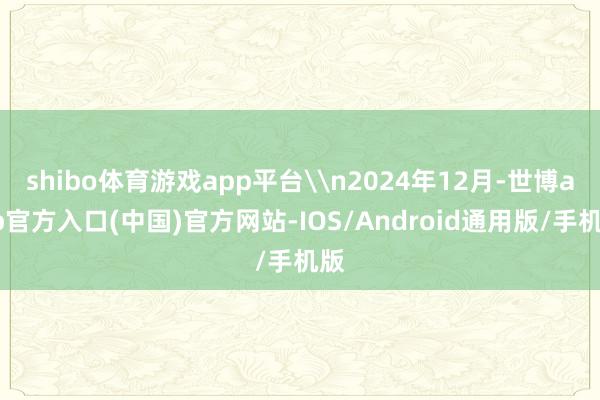 shibo体育游戏app平台\n2024年12月-世博app官方入口(中国)官方网站-IOS/Android通用版/手机版