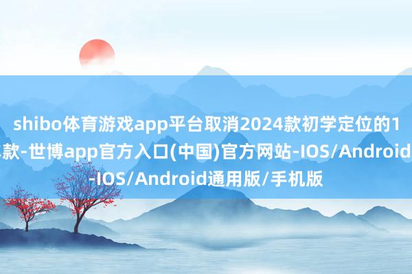 shibo体育游戏app平台取消2024款初学定位的1.5T手动洋房车款-世博app官方入口(中国)官方网站-IOS/Android通用版/手机版