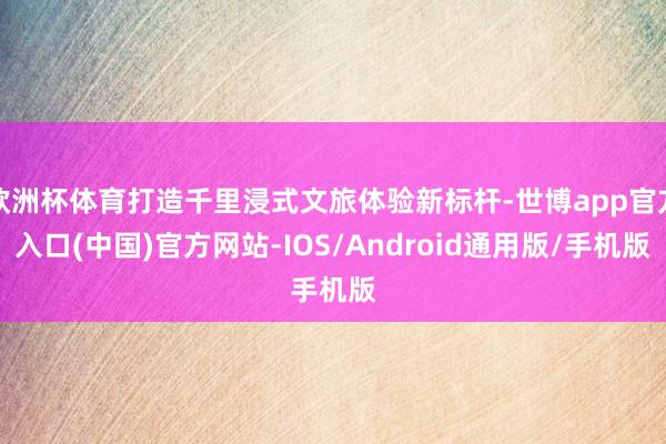 欧洲杯体育打造千里浸式文旅体验新标杆-世博app官方入口(中国)官方网站-IOS/Android通用版/手机版