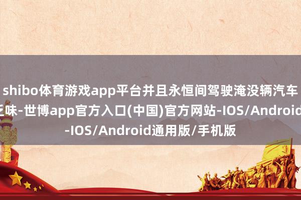 shibo体育游戏app平台并且永恒间驾驶淹没辆汽车也会变得单调乏味-世博app官方入口(中国)官方网站-IOS/Android通用版/手机版