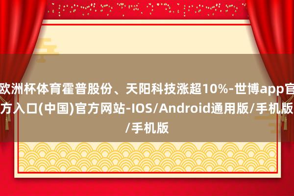 欧洲杯体育霍普股份、天阳科技涨超10%-世博app官方入口(中国)官方网站-IOS/Android通用版/手机版