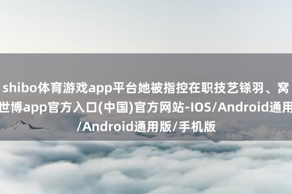 shibo体育游戏app平台她被指控在职技艺铩羽、窝囊和敛财-世博app官方入口(中国)官方网站-IOS/Android通用版/手机版