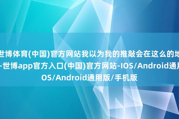 世博体育(中国)官方网站我以为我的推敲会在这么的地点蕃昌发展-世博app官方入口(中国)官方网站-IOS/Android通用版/手机版