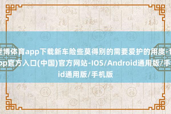 世博体育app下载新车险些莫得别的需要爱护的用度-世博app官方入口(中国)官方网站-IOS/Android通用版/手机版