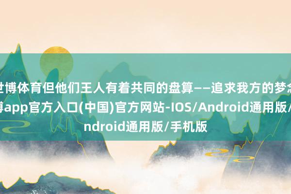 世博体育但他们王人有着共同的盘算——追求我方的梦念念-世博app官方入口(中国)官方网站-IOS/Android通用版/手机版