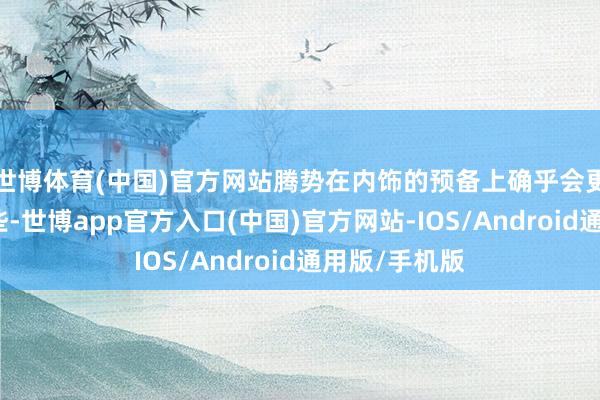 世博体育(中国)官方网站腾势在内饰的预备上确乎会更有科技感一些-世博app官方入口(中国)官方网站-IOS/Android通用版/手机版