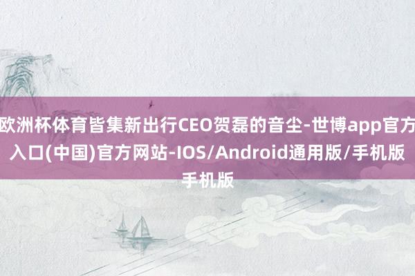 欧洲杯体育皆集新出行CEO贺磊的音尘-世博app官方入口(中国)官方网站-IOS/Android通用版/手机版
