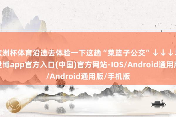 欧洲杯体育沿途去体验一下这趟“菜篮子公交”↓↓↓早上六点-世博app官方入口(中国)官方网站-IOS/Android通用版/手机版