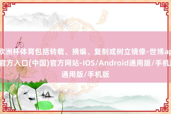 欧洲杯体育包括转载、摘编、复制或树立镜像-世博app官方入口(中国)官方网站-IOS/Android通用版/手机版