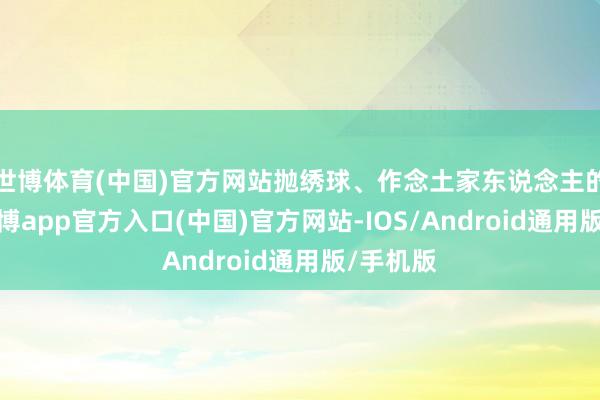 世博体育(中国)官方网站抛绣球、作念土家东说念主的东床-世博app官方入口(中国)官方网站-IOS/Android通用版/手机版
