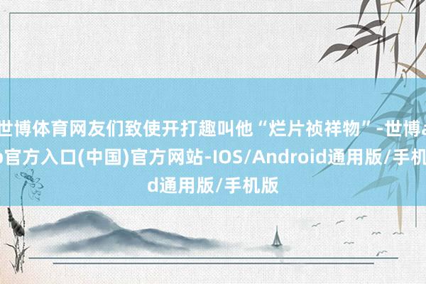 世博体育网友们致使开打趣叫他“烂片祯祥物”-世博app官方入口(中国)官方网站-IOS/Android通用版/手机版